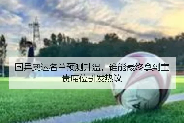国乒奥运名单预测升温，谁能最终拿到宝贵席位引发热议